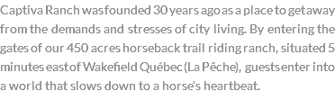 Captiva Ranch was founded 30 years ago as a place to get away from the demands and stresses of city living. By entering the gates of our 450 acres horseback trail riding ranch, situated 5 minutes east of Wakefield Québec (La Pêche), guests enter into a world that slows down to a horse’s heartbeat.